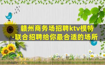 赣州商务场招聘ktv模特-联合招聘给你最合适的场所